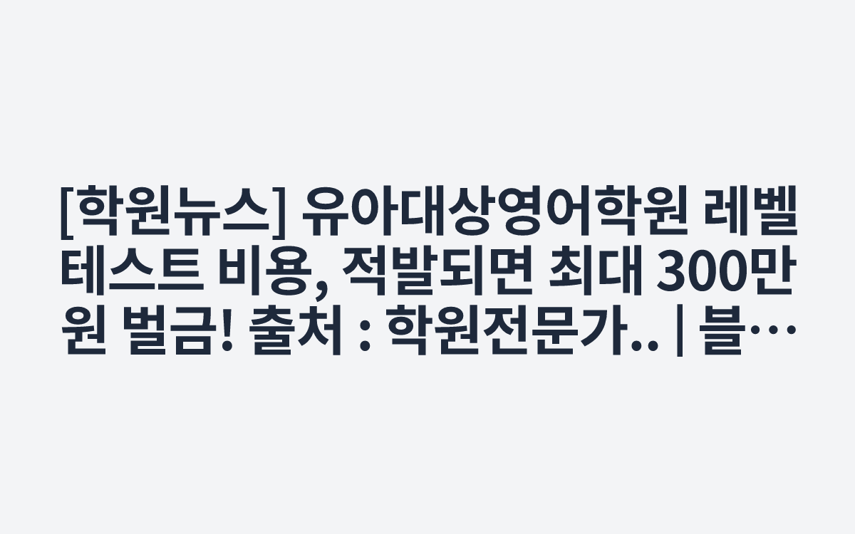 [학원뉴스] 유아대상영어학원 레벨테스트 비용, 적발되면 최대 300만 원 벌금!
출처 : 학원전문가.. | 블로그